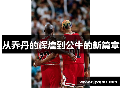 从乔丹的辉煌到公牛的新篇章 从乔丹的辉煌到公牛的新篇章