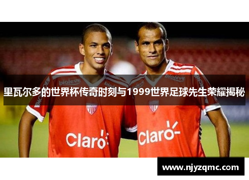 里瓦尔多的世界杯传奇时刻与1999世界足球先生荣耀揭秘 里瓦尔多的世界杯传奇时刻与1999世界足球先生荣耀揭秘