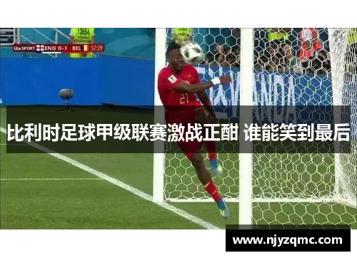 比利时足球甲级联赛激战正酣 谁能笑到最后 比利时足球甲级联赛激战正酣 谁能笑到最后